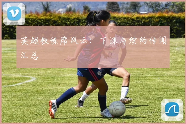 英超教练席风云:下课与续约传闻汇总