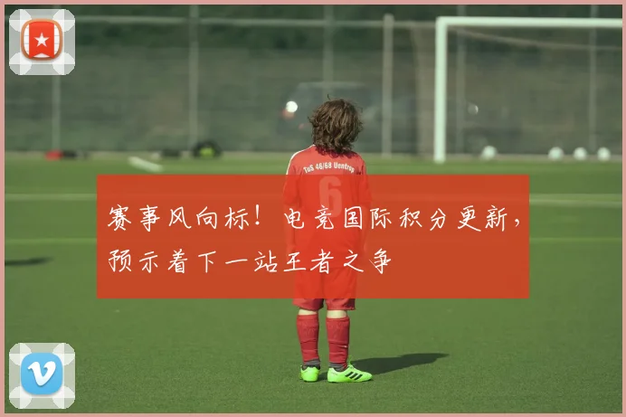 赛事风向标!电竞国际积分更新,预示着下一站王者之争