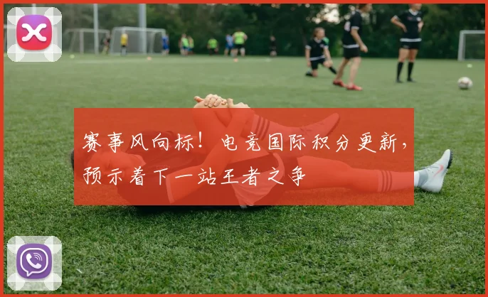 赛事风向标!电竞国际积分更新,预示着下一站王者之争
