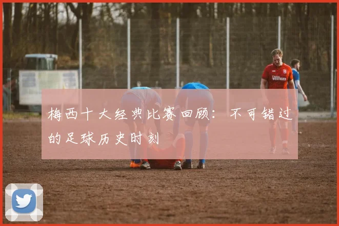 梅西十大经典比赛回顾:不可错过的足球历史时刻