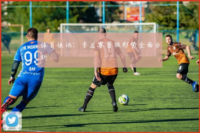 体育快讯:季后赛晋级形势全面分析