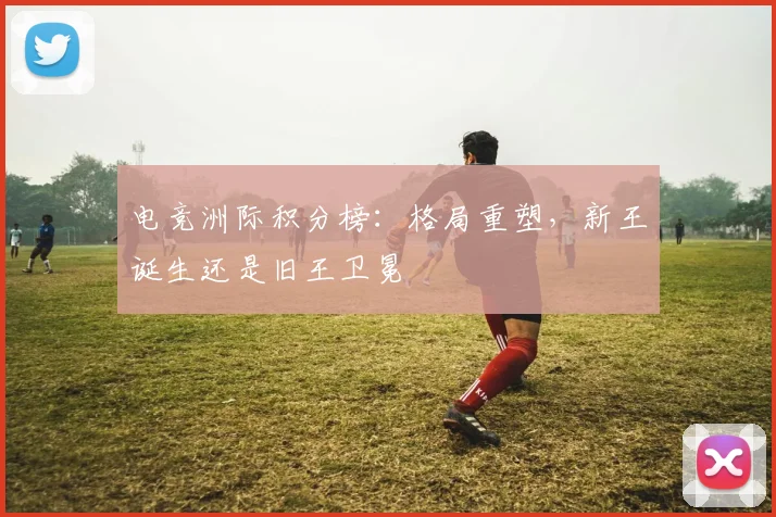 电竞洲际积分榜:格局重塑,新王诞生还是旧王卫冕
