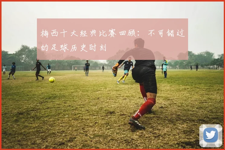 梅西十大经典比赛回顾:不可错过的足球历史时刻