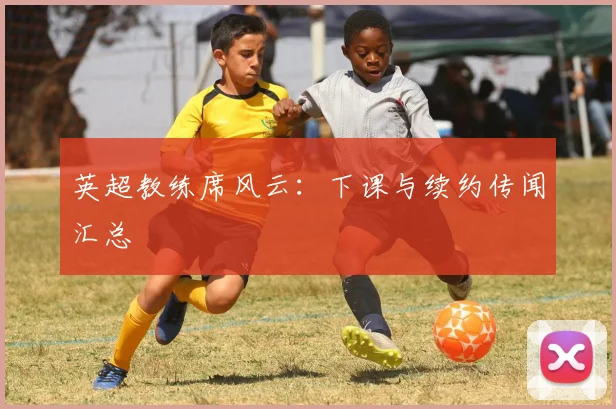 英超教练席风云:下课与续约传闻汇总