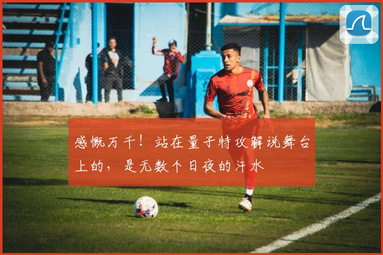 感慨万千！站在量子特攻解说舞台上的，是无数个日夜的汗水