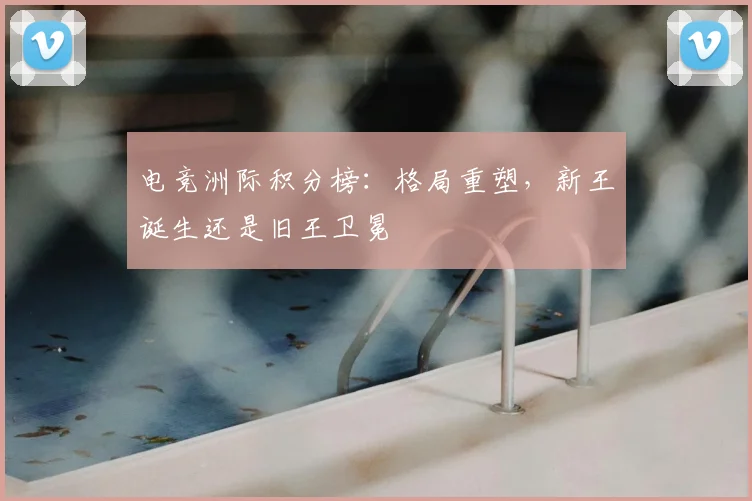 电竞洲际积分榜:格局重塑,新王诞生还是旧王卫冕